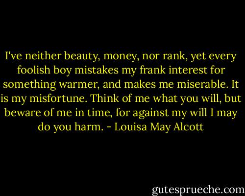 I've neither beauty, money, nor rank, yet every foolish boy mistakes my frank interest for something warmer, and makes me miserable. It is my misfortune. Think of me what you will, but beware of me in time, for against my will I may do you harm. - Louisa May Alcott