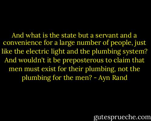 And what is the state but a servant and a convenience for a large number of people, just like the electric light and the plumbing system? And wouldn't it be preposterous to claim that men must exist for their plumbing, not the plumbing for the men? - Ayn Rand