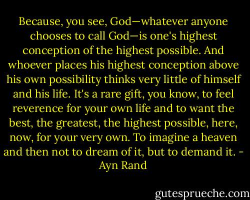 Because, you see, God—whatever anyone chooses to call God—is one's highest conception of the highest possible. And whoever places his highest conception above his own possibility thinks very little of himself and his life. It's a rare gift, you know, to feel reverence for your own life and to want the best, the greatest, the highest possible, here, now, for your very own. To imagine a heaven and then not to dream of it, but to demand it. - Ayn Rand