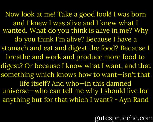 Now look at me! Take a good look! I was born and I knew I was alive and I knew what I wanted. What do you think is alive in me? Why do you think I'm alive? Because I have a stomach and eat and digest the food? Because I breathe and work and produce more food to digest? Or because I know what I want, and that something which knows how to want—isn't that life itself? And who—in this damned universe—who can tell me why I should live for anything but for that which I want? - Ayn Rand