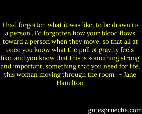 I had forgotten what it was like, to be drawn to a person...I'd forgotten how your blood flows toward a person when they move, so that all at once you know what the pull of gravity feels like. and you know that this is something strong and important, something that you need for life, this woman moving through the room.  - Jane Hamilton