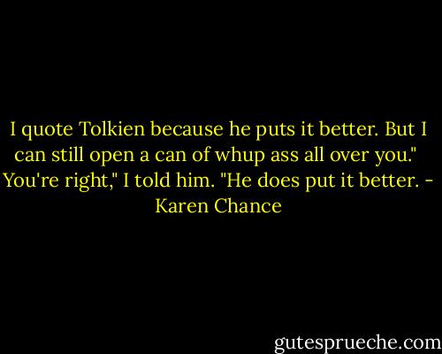 I quote Tolkien because he puts it better. But I can still open a can of whup ass all over you."<br /><br />You're right," I told him. "He does put it better. - Karen Chance