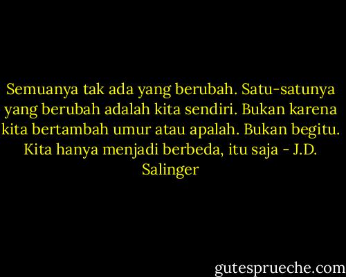 Semuanya tak ada yang berubah. Satu-satunya yang berubah adalah kita sendiri. Bukan karena kita bertambah umur atau apalah. Bukan begitu. Kita hanya menjadi berbeda, itu saja - J.D. Salinger