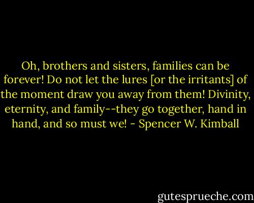 Oh, brothers and sisters, families can be forever! Do not let the lures [or the irritants] of the moment draw you away from them! Divinity, eternity, and family--they go together, hand in hand, and so must we! - Spencer W. Kimball