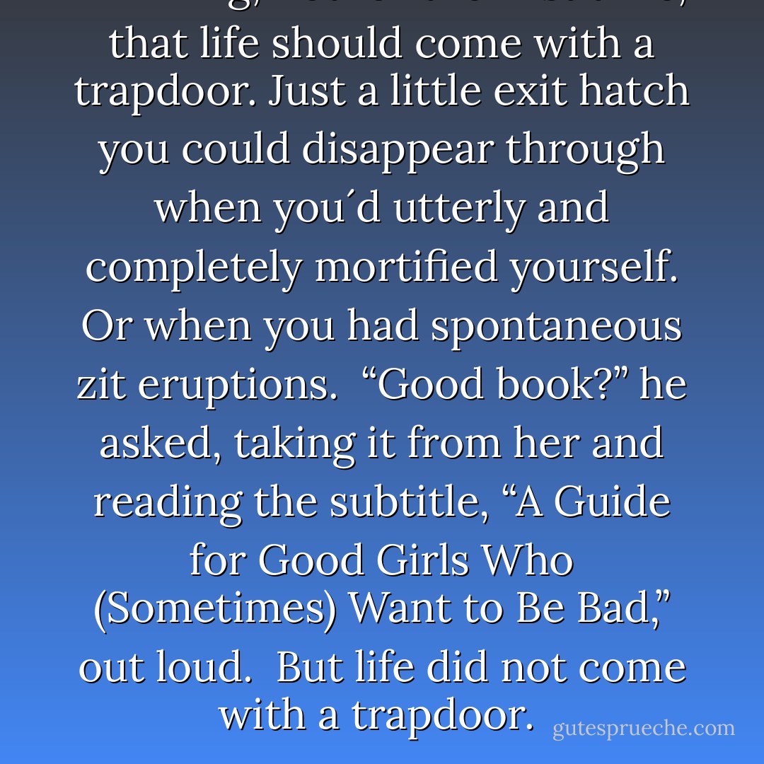 Thinking, not for the first time, that life should come with a trapdoor. Just a little exit hatch you could disappear through when you´d utterly and completely mortified yourself. Or when you had spontaneous zit eruptions.<br /><br />“Good book?” he asked, taking it from her and reading the subtitle, “A Guide for Good Girls Who (Sometimes) Want to Be Bad,” out loud.<br /><br />But life did not come with a trapdoor.  - Michele Jaffe