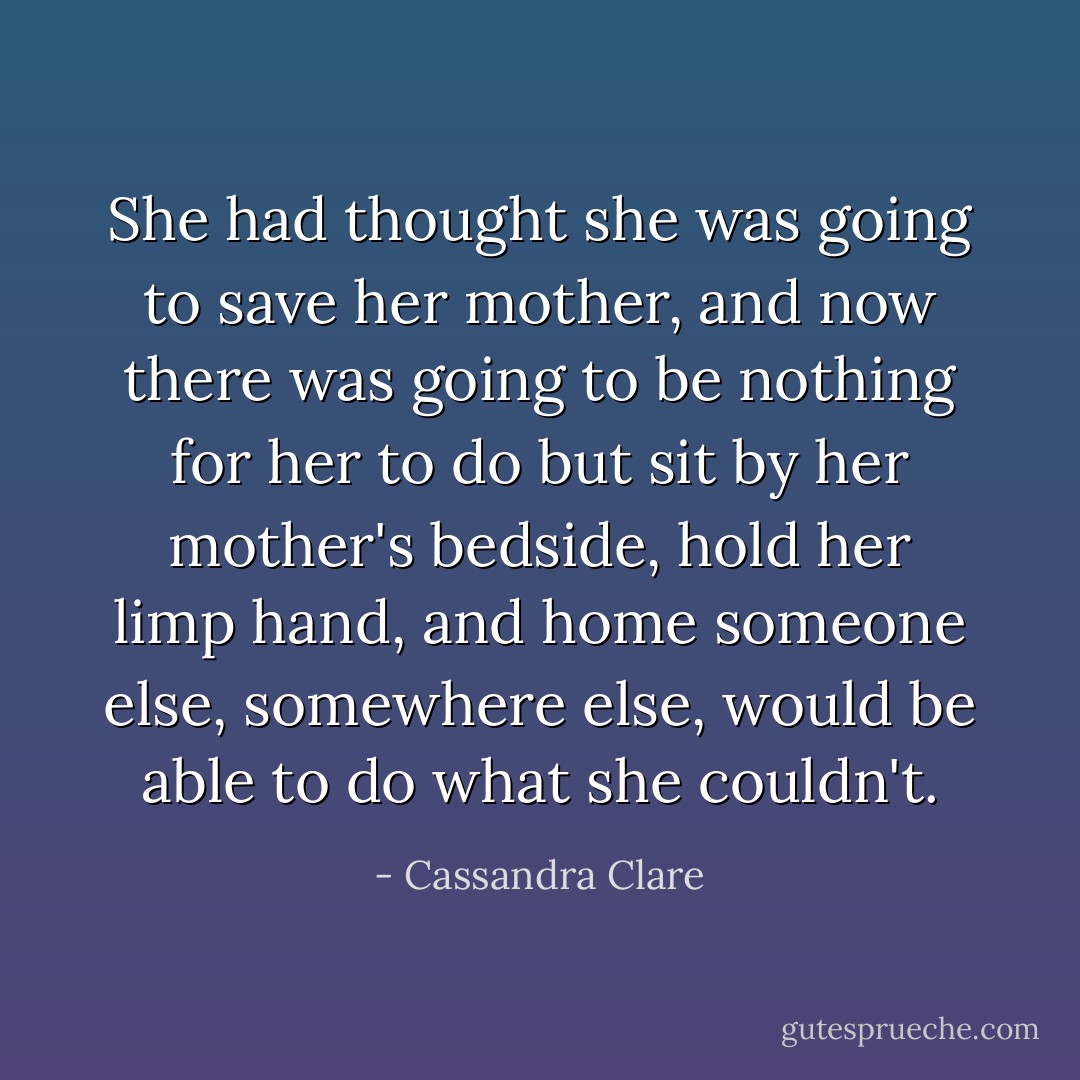 She had thought she was going to save her mother, and now there was going to be nothing for her to do but sit by her mother's bedside, hold her limp hand, and home someone else, somewhere else, would be able to do what she couldn't. - Cassandra Clare