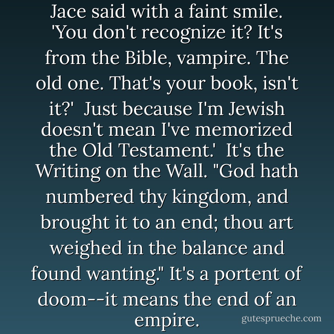 Mene mene tekel upsharin,' Jace said with a faint smile. 'You don't recognize it? It's from the Bible, vampire. The old one. That's your book, isn't it?'<br /><br />Just because I'm Jewish doesn't mean I've memorized the Old Testament.'<br /><br />It's the Writing on the Wall. "God hath numbered thy kingdom, and brought it to an end; thou art weighed in the balance and found wanting." It's a portent of doom--it means the end of an empire. - Cassandra Clare