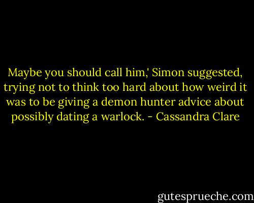 Maybe you should call him,' Simon suggested, trying not to think too hard about how weird it was to be giving a demon hunter advice about possibly dating a warlock. - Cassandra Clare