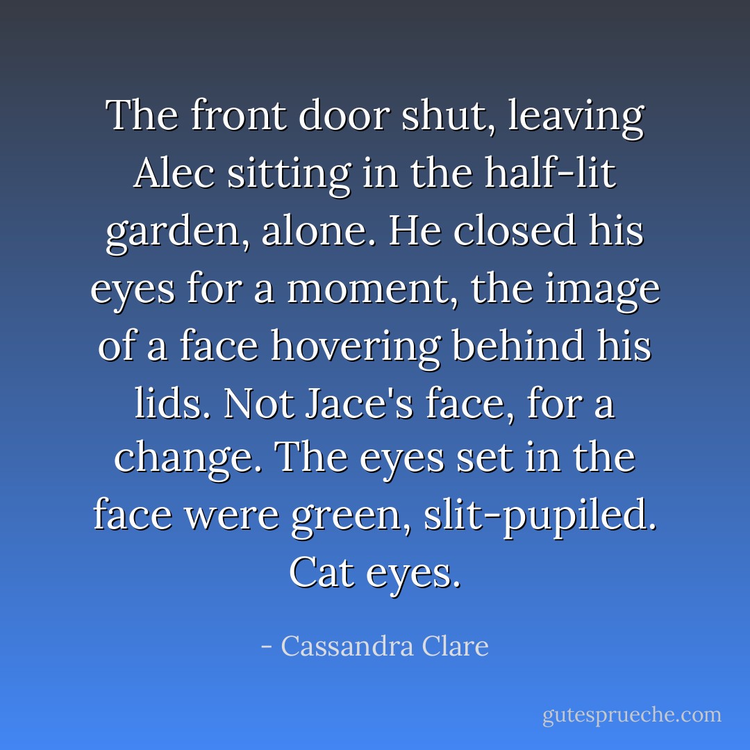 The front door shut, leaving Alec sitting in the half-lit garden, alone. He closed his eyes for a moment, the image of a face hovering behind his lids. Not Jace's face, for a change. The eyes set in the face were green, slit-pupiled. Cat eyes. - Cassandra Clare