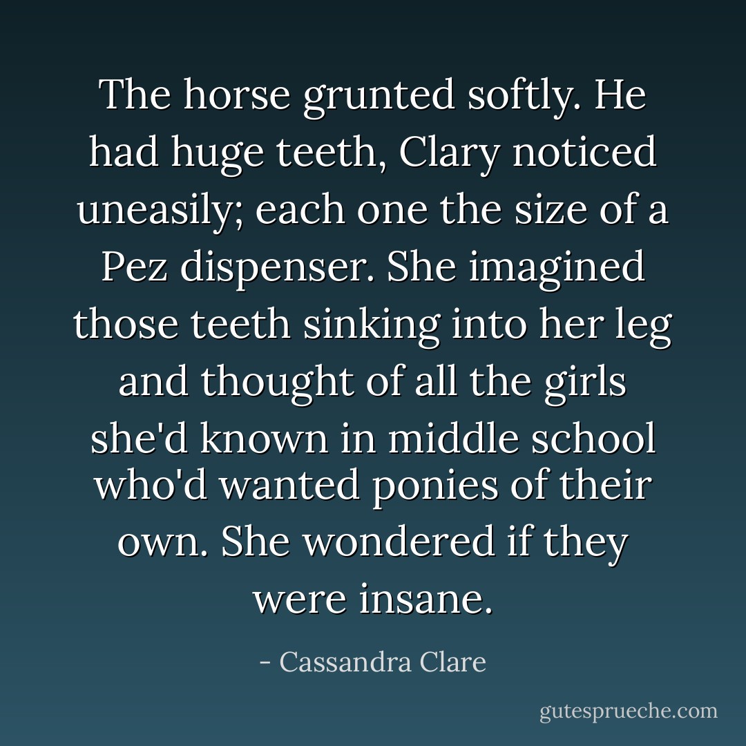The horse grunted softly. He had huge teeth, Clary noticed uneasily; each one the size of a Pez dispenser. She imagined those teeth sinking into her leg and thought of all the girls she'd known in middle school who'd wanted ponies of their own. She wondered if they were insane. - Cassandra Clare