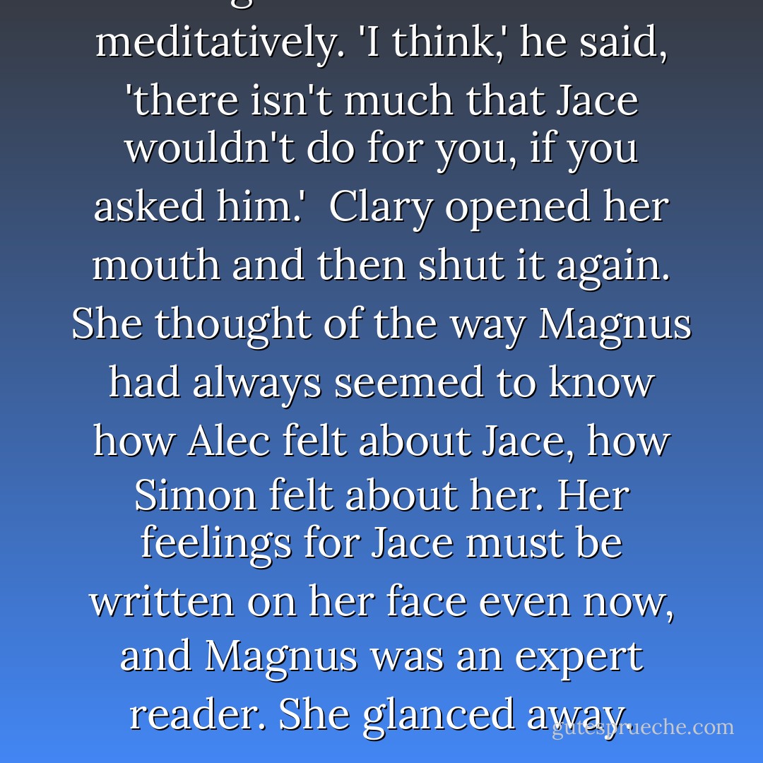 Magnus looked at her meditatively. 'I think,' he said, 'there isn't much that Jace wouldn't do for you, if you asked him.'<br /><br />Clary opened her mouth and then shut it again. She thought of the way Magnus had always seemed to know how Alec felt about Jace, how Simon felt about her. Her feelings for Jace must be written on her face even now, and Magnus was an expert reader. She glanced away. - Cassandra Clare
