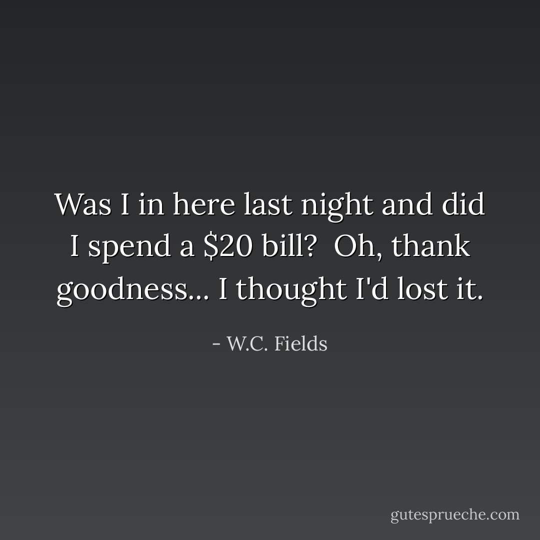 Was I in here last night and did I spend a $20 bill?<br /><br />Oh, thank goodness... I thought I'd lost it. - W.C. Fields