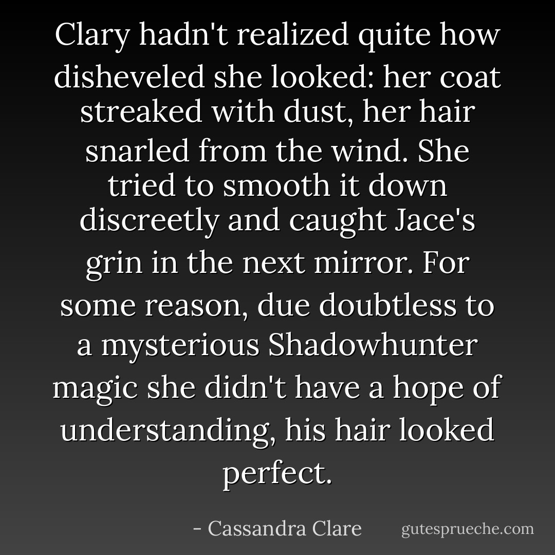 Clary hadn't realized quite how disheveled she looked: her coat streaked with dust, her hair snarled from the wind. She tried to smooth it down discreetly and caught Jace's grin in the next mirror. For some reason, due doubtless to a mysterious Shadowhunter magic she didn't have a hope of understanding, <i>his</i> hair looked perfect. - Cassandra Clare
