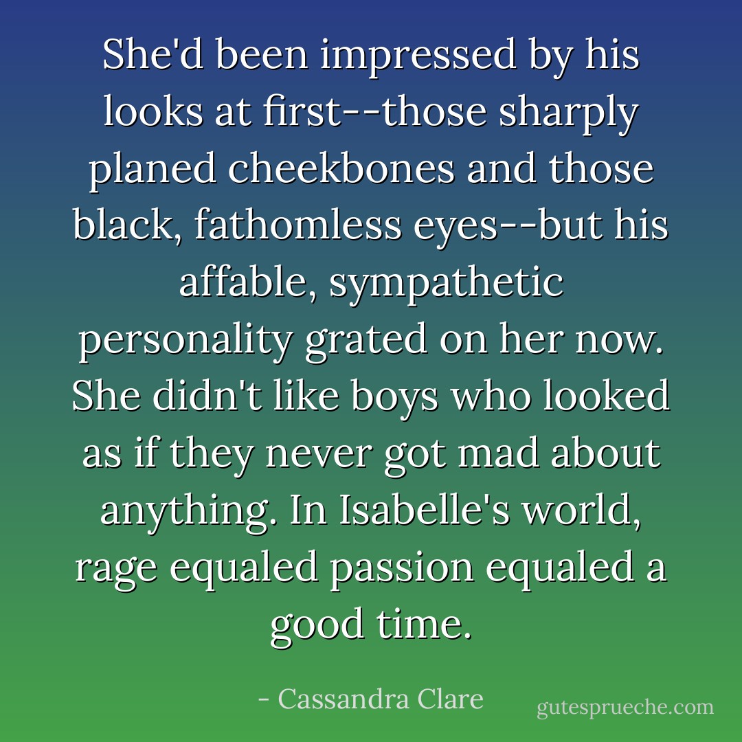 She'd been impressed by his looks at first--those sharply planed cheekbones and those black, fathomless eyes--but his affable, sympathetic personality grated on her now. She didn't like boys who looked as if they never got mad about anything. In Isabelle's world, rage equaled passion equaled a good time. - Cassandra Clare