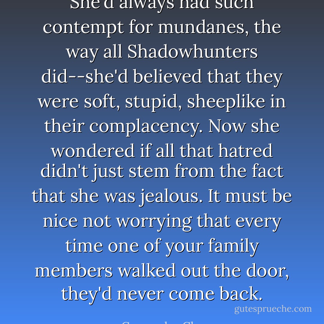 She'd always had such contempt for mundanes, the way all Shadowhunters did--she'd believed that they were soft, stupid, sheeplike in their complacency. Now she wondered if all that hatred didn't just stem from the fact that she was jealous. It must be nice not worrying that every time one of your family members walked out the door, they'd never come back. - Cassandra Clare