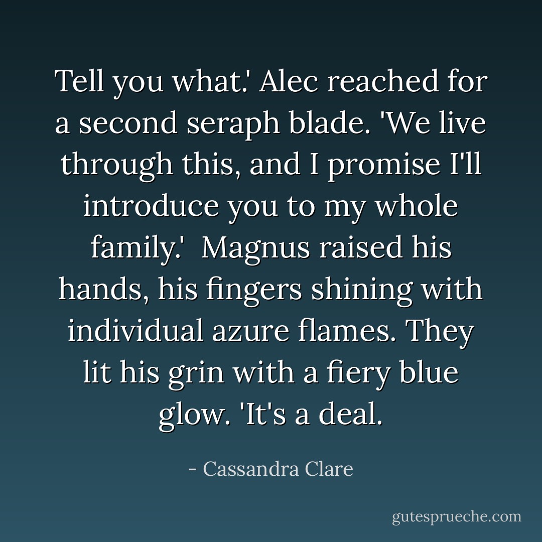 Tell you what.' Alec reached for a second seraph blade. 'We live through this, and I promise I'll introduce you to my whole family.'<br /><br />Magnus raised his hands, his fingers shining with individual azure flames. They lit his grin with a fiery blue glow. 'It's a deal. - Cassandra Clare