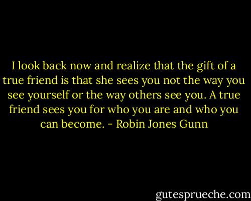 I look back now and realize that the gift of a true friend is that she sees you not the way you see yourself or the way others see you. A true friend sees you for who you are and who you can become. - Robin Jones Gunn