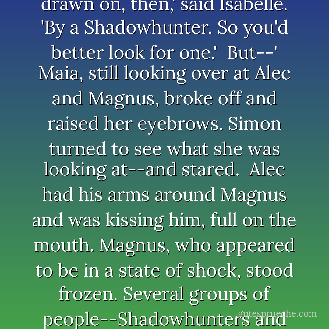 So we all have to do that?' Maia said. 'Get drawn on, I mean.'<br /><br />Only if you're going to fight,' Isabelle said, looking at the other girl coldly. 'You don't look eighteen yet.'<br /><br />Maia smiled tightly. 'I'm not a Shadowhunter. Lycanthropes are considered adults at sixteen.'<br /><br />Well, you have to get drawn on, then,' said Isabelle. 'By a Shadowhunter. So you'd better look for one.'<br /><br />But--' Maia, still looking over at Alec and Magnus, broke off and raised her eyebrows. Simon turned to see what she was looking at--and stared.<br /><br />Alec had his arms around Magnus and was kissing him, full on the mouth. Magnus, who appeared to be in a state of shock, stood frozen. Several groups of people--Shadowhunters and Downworlders alike--were staring and whispering. Glancing to the side, Simon saw the Lightwoods, their eyes wide, gaping at the display. Maryse had her hand over her mouth.<br /><br />Maia looked perplexed. 'Wait a second,' she said. 'Do we all have to do that, too. - Cassandra Clare
