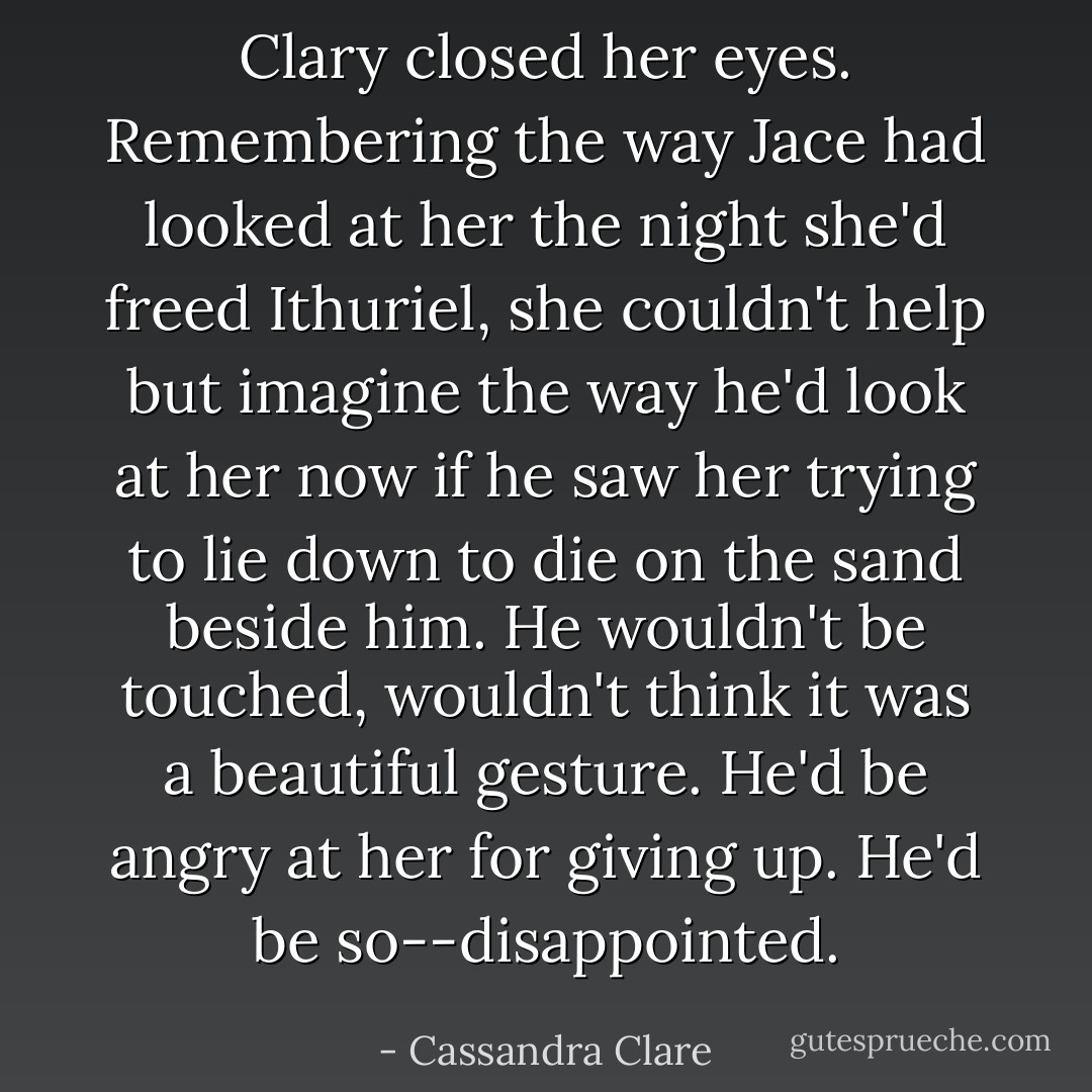 Clary closed her eyes. Remembering the way Jace had looked at her the night she'd freed Ithuriel, she couldn't help but imagine the way he'd look at her now if he saw her trying to lie down to die on the sand beside him. He wouldn't be touched, wouldn't think it was a beautiful gesture. He'd be angry at her for giving up. He'd be so--disappointed. - Cassandra Clare