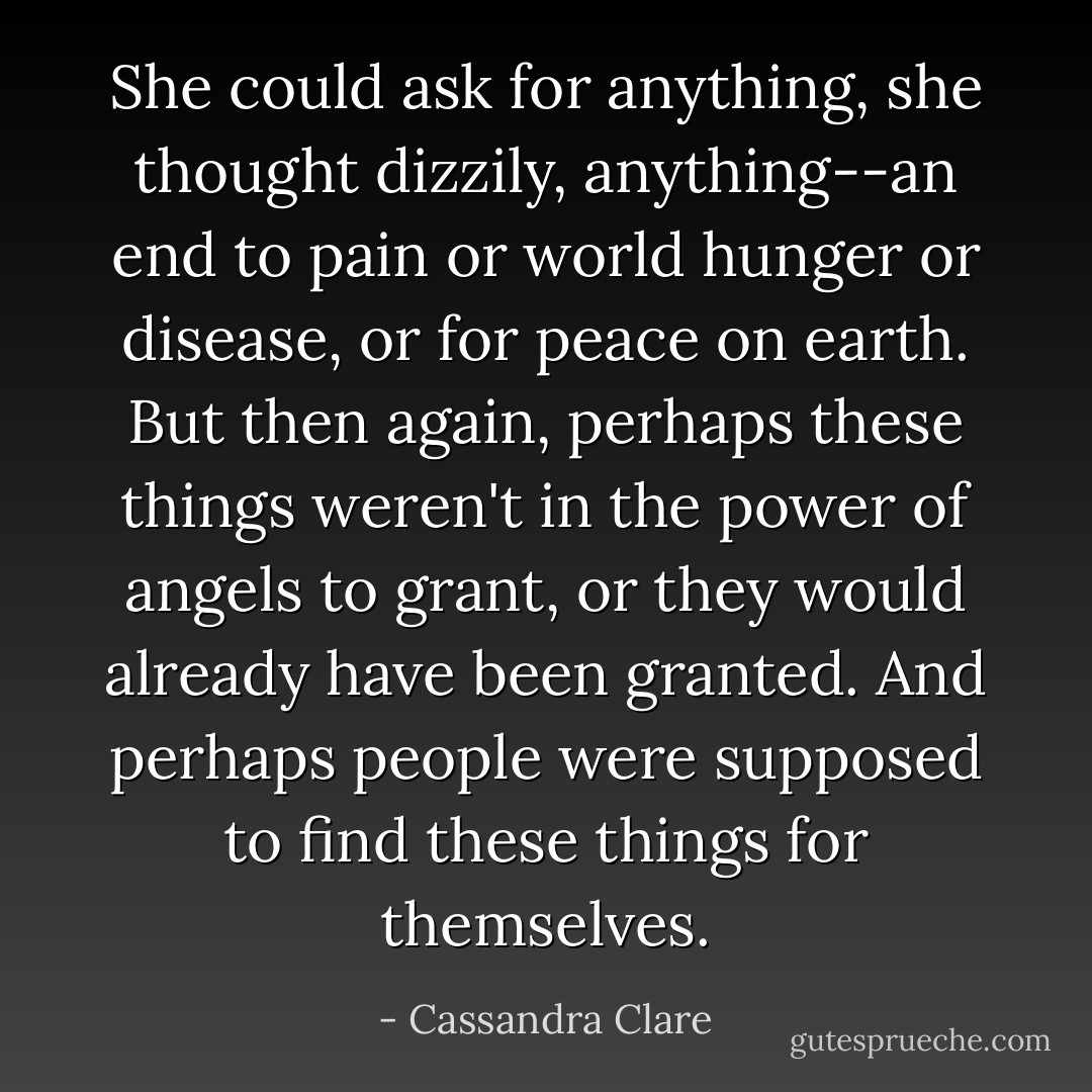 She could ask for anything, she thought dizzily, anything--an end to pain or world hunger or disease, or for peace on earth. But then again, perhaps these things weren't in the power of angels to grant, or they would already have been granted. And perhaps people were supposed to find these things for themselves. - Cassandra Clare