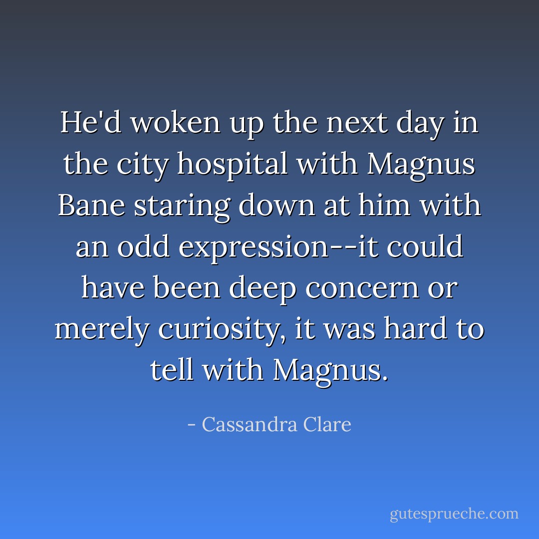 He'd woken up the next day in the city hospital with Magnus Bane staring down at him with an odd expression--it could have been deep concern or merely curiosity, it was hard to tell with Magnus. - Cassandra Clare