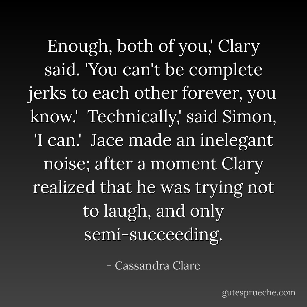Enough, both of you,' Clary said. 'You can't be complete jerks to each other forever, you know.'<br /><br />Technically,' said Simon, 'I can.'<br /><br />Jace made an inelegant noise; after a moment Clary realized that he was trying not to laugh, and only semi-succeeding. - Cassandra Clare