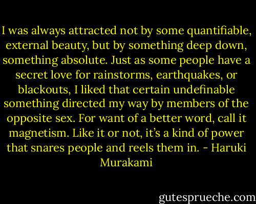 I was always attracted not by some quantifiable, external beauty, but by something deep down, something absolute. Just as some people have a secret love for rainstorms, earthquakes, or blackouts, I liked that certain undefinable something directed my way by members of the opposite sex. For want of a better word, call it magnetism. Like it or not, it’s a kind of power that snares people and reels them in. - Haruki Murakami
