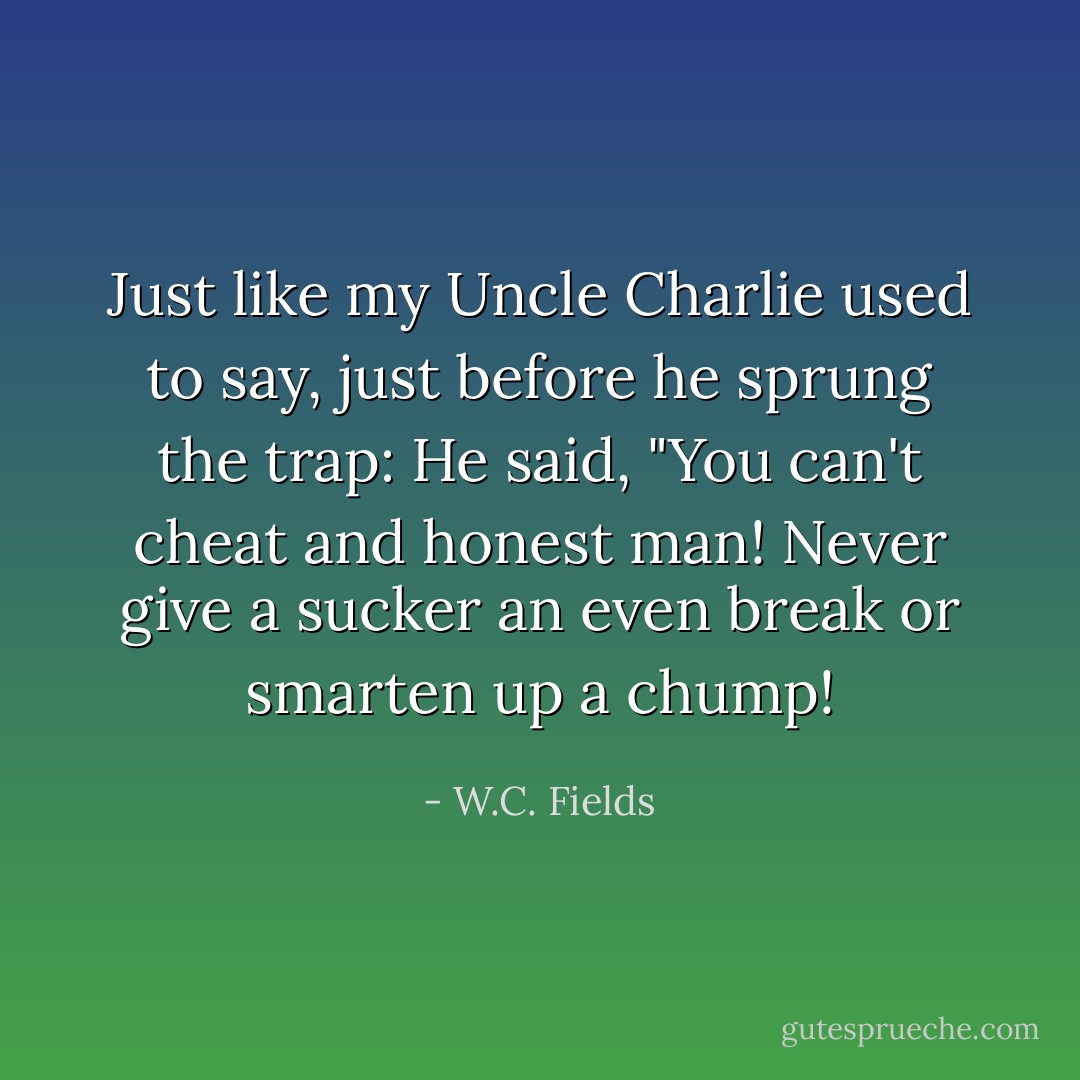 Just like my Uncle Charlie used to say, just before he sprung the trap: He said, "You can't cheat and honest man! Never give a sucker an even break or smarten up a chump! - W.C. Fields
