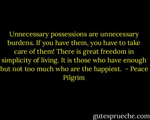 Unnecessary possessions are unnecessary burdens. If you have them, you have to take care of them! There is great freedom in simplicity of living. It is those who have enough but not too much who are the happiest.  - Peace Pilgrim