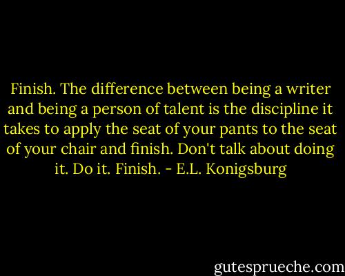Finish. The difference between being a writer and being a person of talent is the discipline it takes to apply the seat of your pants to the seat of your chair and finish. Don't talk about doing it. Do it. Finish. - E.L. Konigsburg
