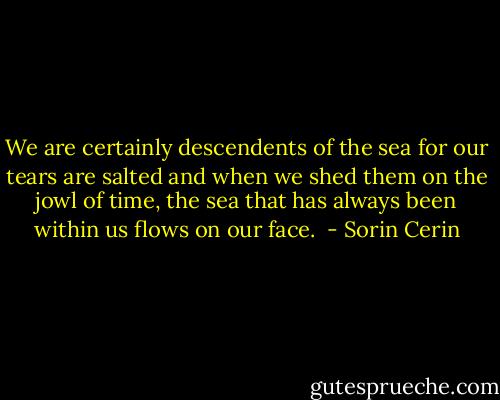 We are certainly descendents of the sea for our tears are salted and when we shed them on the jowl of time, the sea that has always been within us flows on our face.  - Sorin Cerin