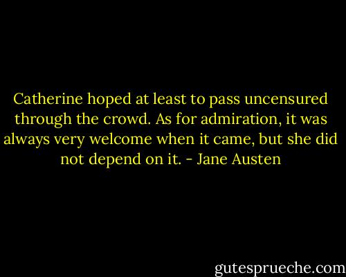 Catherine hoped at least to pass uncensured through the crowd. As for admiration, it was always very welcome when it came, but she did not depend on it. - Jane Austen