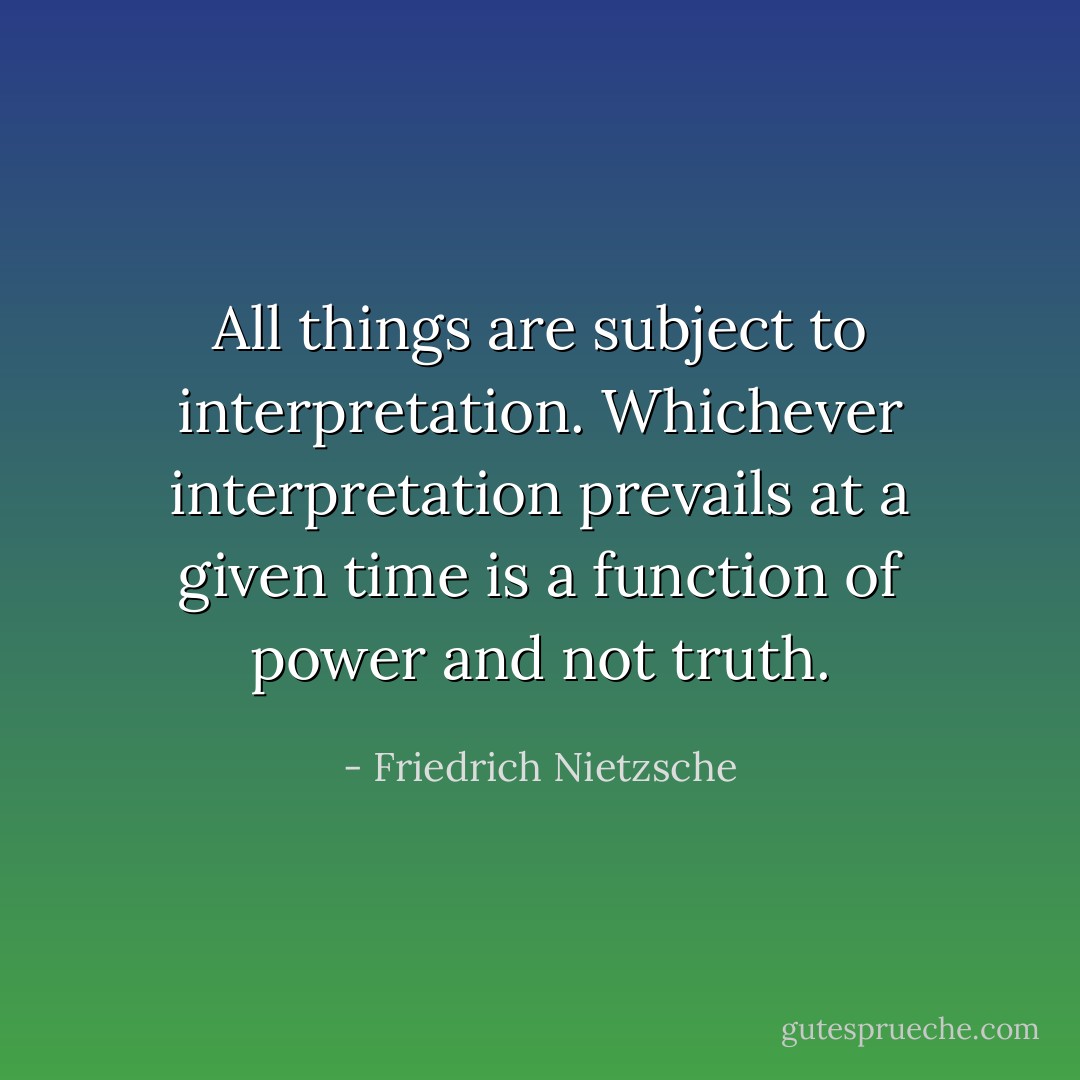 All things are subject to interpretation. Whichever interpretation prevails at a given time is a function of power and not truth. - Friedrich Nietzsche