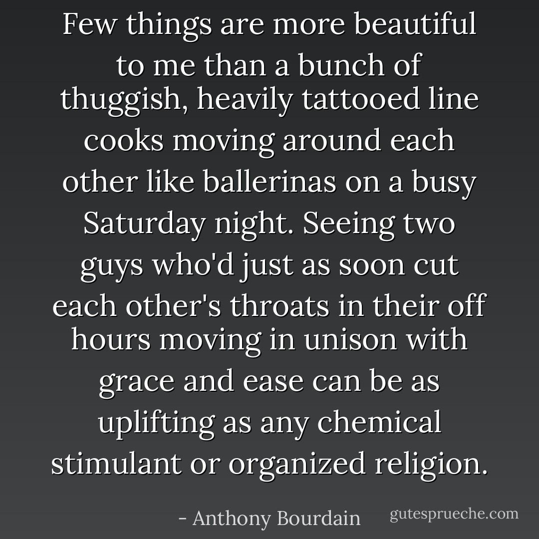 Few things are more beautiful to me than a bunch of thuggish, heavily tattooed line cooks moving around each other like ballerinas on a busy Saturday night. Seeing two guys who'd just as soon cut each other's throats in their off hours moving in unison with grace and ease can be as uplifting as any chemical stimulant or organized religion. - Anthony Bourdain