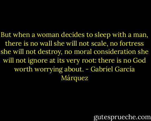 But when a woman decides to sleep with a man, there is no wall she will not scale, no fortress she will not destroy, no moral consideration she will not ignore at its very root: there is no God worth worrying about. - Gabriel García Márquez