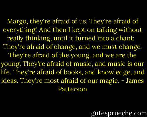 Margo, they're afraid of us. They're afraid of everything.' And then I kept on talking without really thinking, until it turned into a chant:<br /><br /><br />They're afraid of change, and we must change.<br />They're afraid of the young, and we are the young.<br />They're afraid of music, and music is our life.<br />They're afraid of books, and knowledge, and ideas.<br />They're most afraid of our magic. - James Patterson