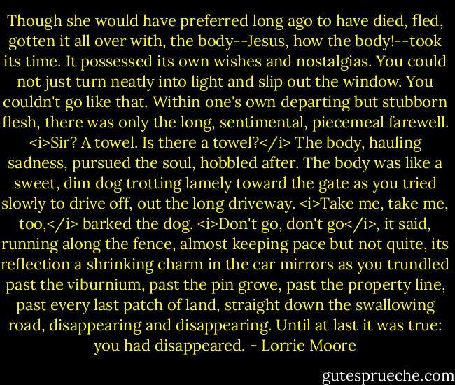 Though she would have preferred long ago to have died, fled, gotten it all over with, the body--Jesus, how the body!--took its time. It possessed its own wishes and nostalgias. You could not just turn neatly into light and slip out the window. You couldn't go like that. Within one's own departing but stubborn flesh, there was only the long, sentimental, piecemeal farewell. <i>Sir? A towel. Is there a towel?</i> The body, hauling sadness, pursued the soul, hobbled after. The body was like a sweet, dim dog trotting lamely toward the gate as you tried slowly to drive off, out the long driveway. <i>Take me, take me, too,</i> barked the dog. <i>Don't go, don't go</i>, it said, running along the fence, almost keeping pace but not quite, its reflection a shrinking charm in the car mirrors as you trundled past the viburnium, past the pin grove, past the property line, past every last patch of land, straight down the swallowing road, disappearing and disappearing. Until at last it was true: you had disappeared. - Lorrie Moore