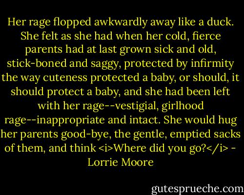 Her rage flopped awkwardly away like a duck. She felt as she had when her cold, fierce parents had at last grown sick and old, stick-boned and saggy, protected by infirmity the way cuteness protected a baby, or should, it should protect a baby, and she had been left with her rage--vestigial, girlhood rage--inappropriate and intact. She would hug her parents good-bye, the gentle, emptied sacks of them, and think <i>Where did you go?</i> - Lorrie Moore