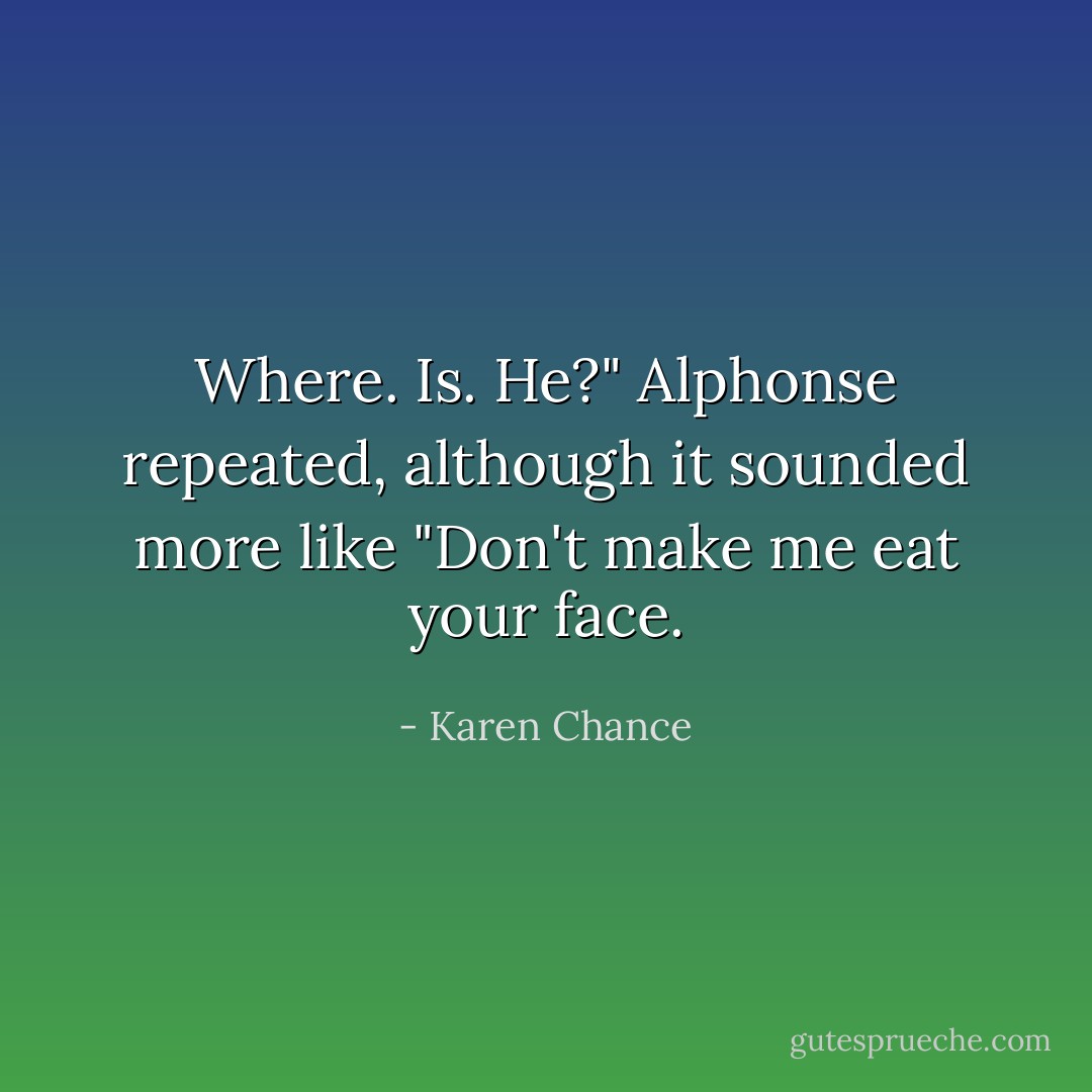 Where. Is. He?" Alphonse repeated, although it sounded more like "Don't make me eat your face. - Karen Chance