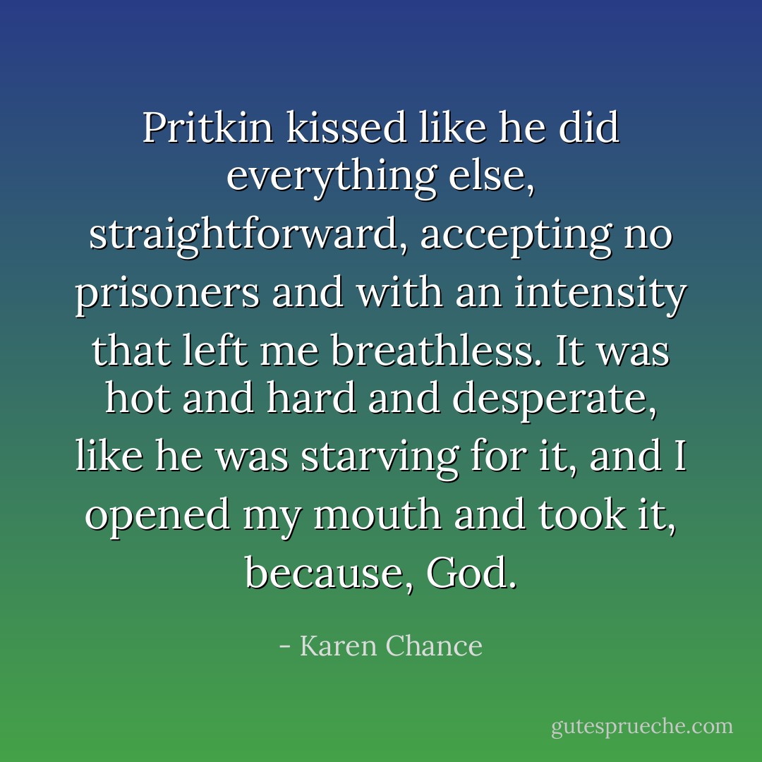 Pritkin kissed like he did everything else, straightforward, accepting no prisoners and with an intensity that left me breathless. It was hot and hard and desperate, like he was starving for it, and I opened my mouth and took it, because, <i>God</i>. - Karen Chance