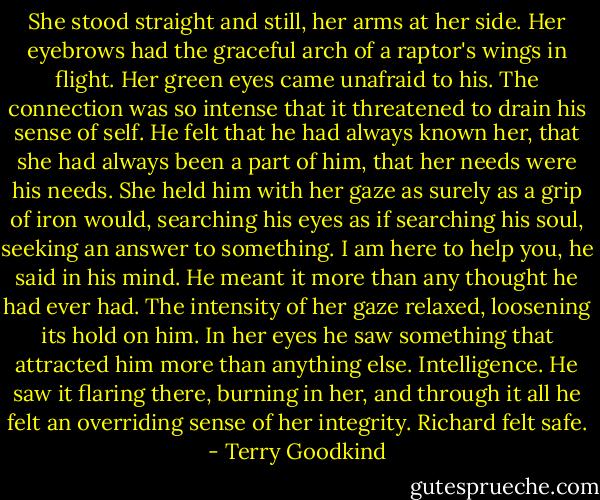 She stood straight and still, her arms at her side. Her eyebrows had the graceful arch of a raptor's wings in flight. Her green eyes came unafraid to his. The connection was so intense that it threatened to drain his sense of self. He felt that he had always known her, that she had always been a part of him, that her needs were his needs. She held him with her gaze as surely as a grip of iron would, searching his eyes as if searching his soul, seeking an answer to something. I am here to help you, he said in his mind. He meant it more than any thought he had ever had.<br />The intensity of her gaze relaxed, loosening its hold on him. In her eyes he saw something that attracted him more than anything else. Intelligence. He saw it flaring there, burning in her, and through it all he felt an overriding sense of her integrity. Richard felt safe. - Terry Goodkind