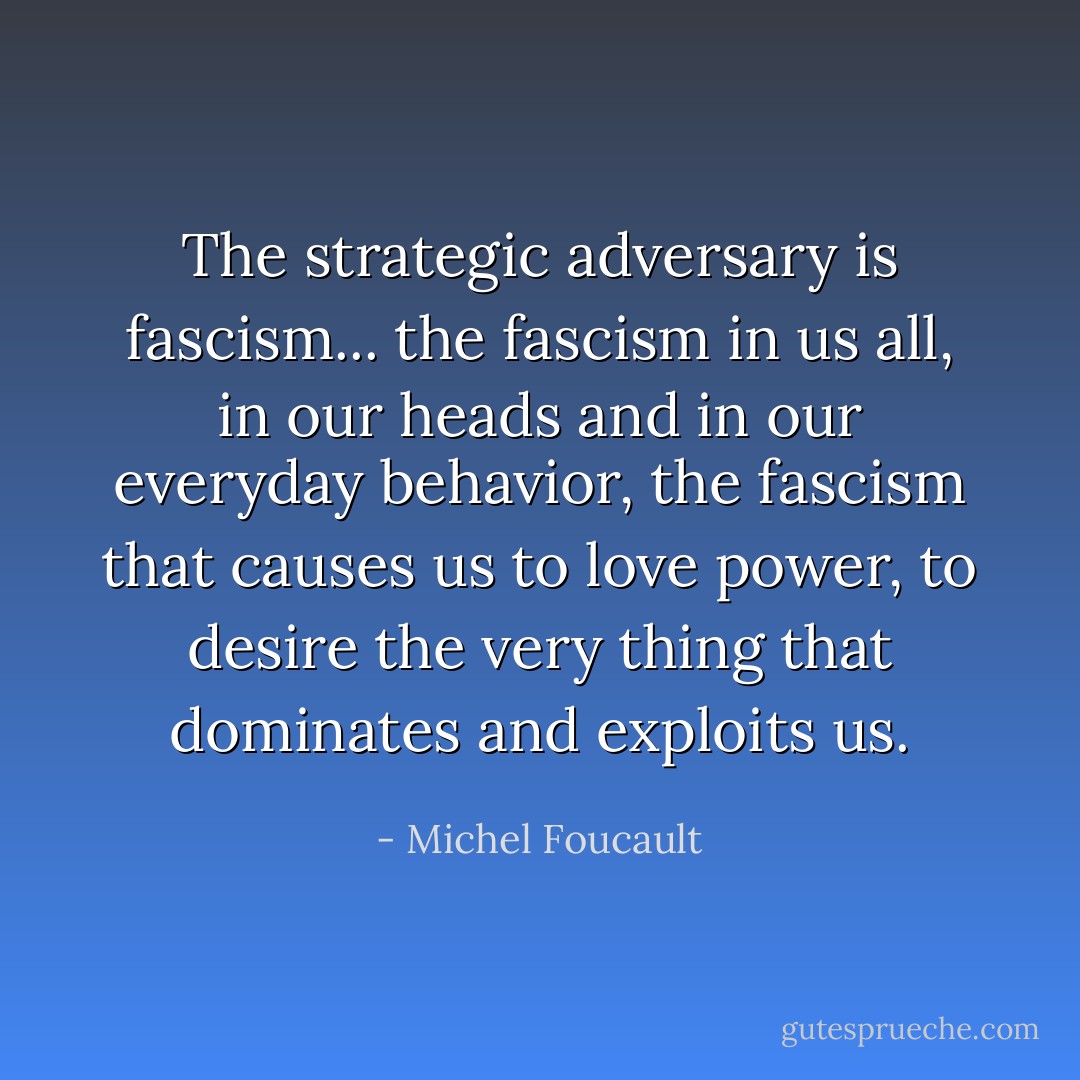 The strategic adversary is fascism... the fascism in us all, in our heads and in our everyday behavior, the fascism that causes us to love power, to desire the very thing that dominates and exploits us. - Michel Foucault