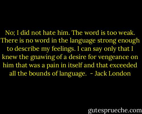 No; I did not hate him. The word is too weak. There is no word in the language strong enough to describe my feelings. I can say only that I knew the gnawing of a desire for vengeance on him that was a pain in itself and that exceeded all the bounds of language.  - Jack London