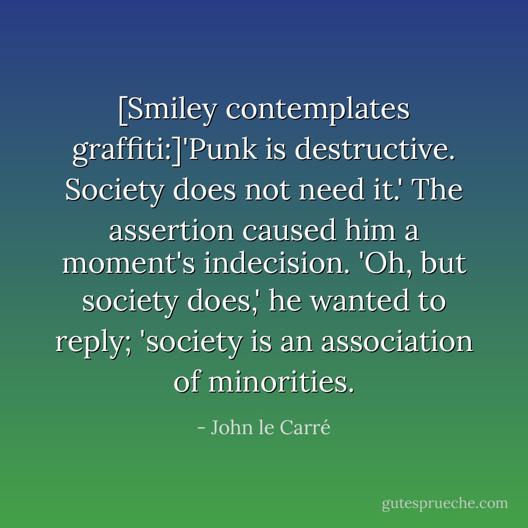 [Smiley contemplates graffiti:]'Punk is destructive. Society does not need it.' The assertion caused him a moment's indecision. 'Oh, but society does,' he wanted to reply; 'society is an association of minorities. - John le Carré