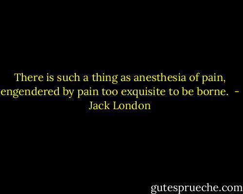 There is such a thing as anesthesia of pain, engendered by pain too exquisite to be borne.  - Jack London
