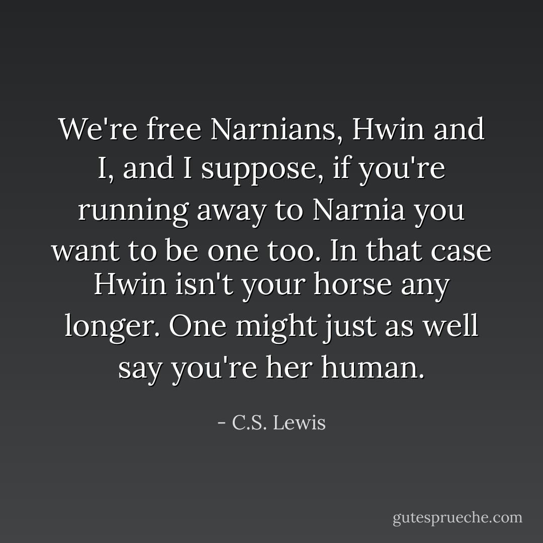 We're free Narnians, Hwin and I, and I suppose, if you're running away to Narnia you want to be one too. In that case Hwin isn't your horse any longer. One might just as well say you're her human. - C.S. Lewis
