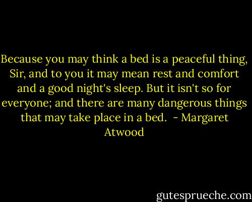 Because you may think a bed is a peaceful thing, Sir, and to you it may mean rest and comfort and a good night's sleep. But it isn't so for everyone; and there are many dangerous things that may take place in a bed.  - Margaret Atwood