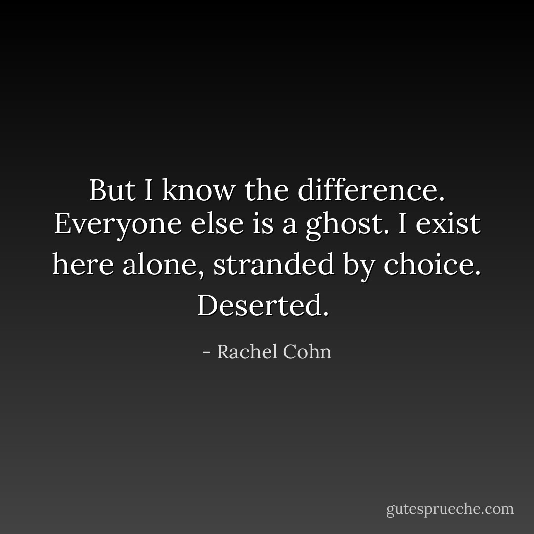 But I know the difference. Everyone else is a ghost. I exist here alone, stranded by choice. Deserted.  - Rachel Cohn