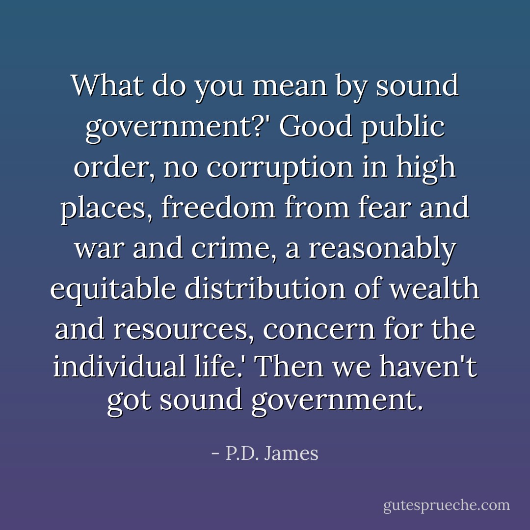What do you mean by sound government?'<br />Good public order, no corruption in high places, freedom from fear and war and crime, a reasonably equitable distribution of wealth and resources, concern for the individual life.'<br />Then we haven't got sound government. - P.D. James