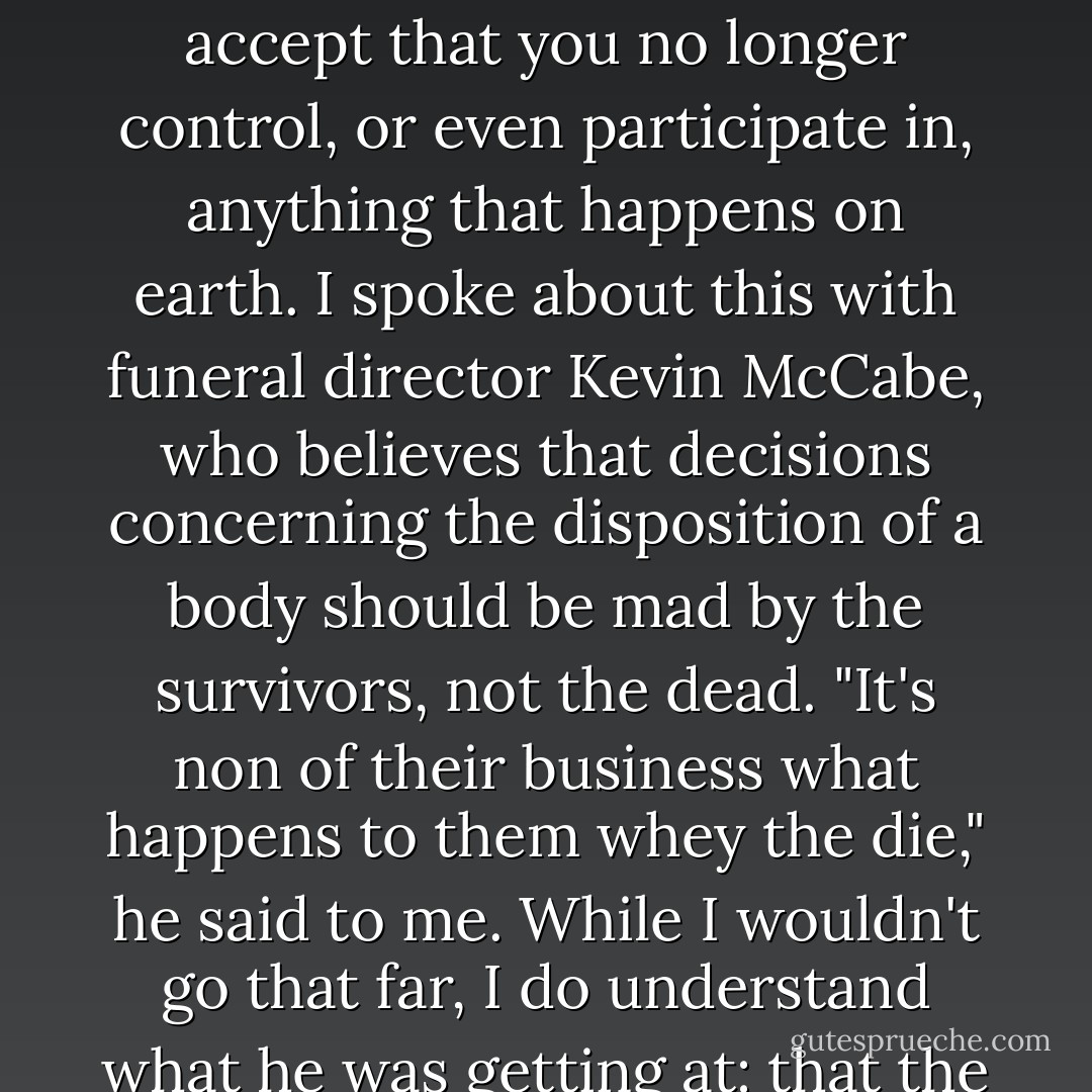 Here's the other thing I think about. It makes little sense to try to control what happens to your remains when you are no longer around to reap the joys or benefits of that control. People who make elaborate requests concerning disposition of their bodies are probably people who have trouble with the concept of not existing. [...] I imagine it is a symptom of the fear, the dread, of being gone, of the refusal to accept that you no longer control, or even participate in, anything that happens on earth. I spoke about this with funeral director Kevin McCabe, who believes that decisions concerning the disposition of a body should be mad by the survivors, not the dead. "It's non of their business what happens to them whey the die," he said to me. While I wouldn't go that far, I do understand what he was getting at: that the survivors shouldn't have to do something they're uncomfortable with or ethically opposed to. Mourning and moving on are hard enough. Why add to the burden? If someone wants to arrange a balloon launch of the deceased's ashes into inner space, that's fine. But if it is burdensome or troubling for any reason, then perhaps they shouldn't have to. - Mary Roach